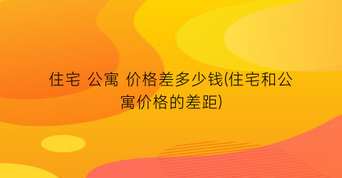 住宅 公寓 价格差多少钱(住宅和公寓价格的差距)